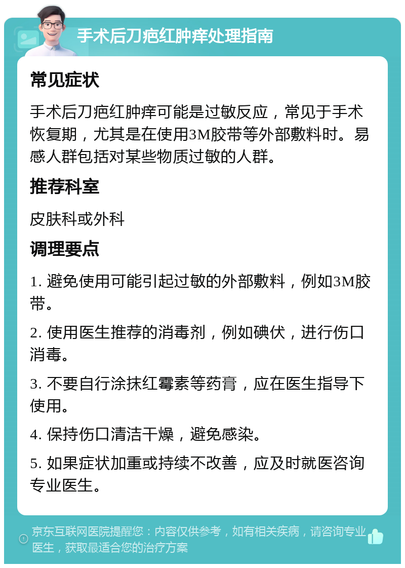 手术后刀疤红肿痒处理指南 常见症状 手术后刀疤红肿痒可能是过敏反应，常见于手术恢复期，尤其是在使用3M胶带等外部敷料时。易感人群包括对某些物质过敏的人群。 推荐科室 皮肤科或外科 调理要点 1. 避免使用可能引起过敏的外部敷料，例如3M胶带。 2. 使用医生推荐的消毒剂，例如碘伏，进行伤口消毒。 3. 不要自行涂抹红霉素等药膏，应在医生指导下使用。 4. 保持伤口清洁干燥，避免感染。 5. 如果症状加重或持续不改善，应及时就医咨询专业医生。