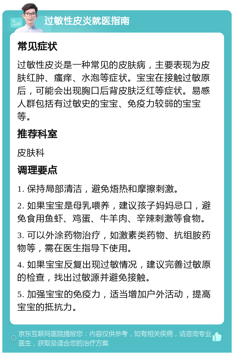 过敏性皮炎就医指南 常见症状 过敏性皮炎是一种常见的皮肤病，主要表现为皮肤红肿、瘙痒、水泡等症状。宝宝在接触过敏原后，可能会出现胸口后背皮肤泛红等症状。易感人群包括有过敏史的宝宝、免疫力较弱的宝宝等。 推荐科室 皮肤科 调理要点 1. 保持局部清洁，避免焐热和摩擦刺激。 2. 如果宝宝是母乳喂养，建议孩子妈妈忌口，避免食用鱼虾、鸡蛋、牛羊肉、辛辣刺激等食物。 3. 可以外涂药物治疗，如激素类药物、抗组胺药物等，需在医生指导下使用。 4. 如果宝宝反复出现过敏情况，建议完善过敏原的检查，找出过敏源并避免接触。 5. 加强宝宝的免疫力，适当增加户外活动，提高宝宝的抵抗力。