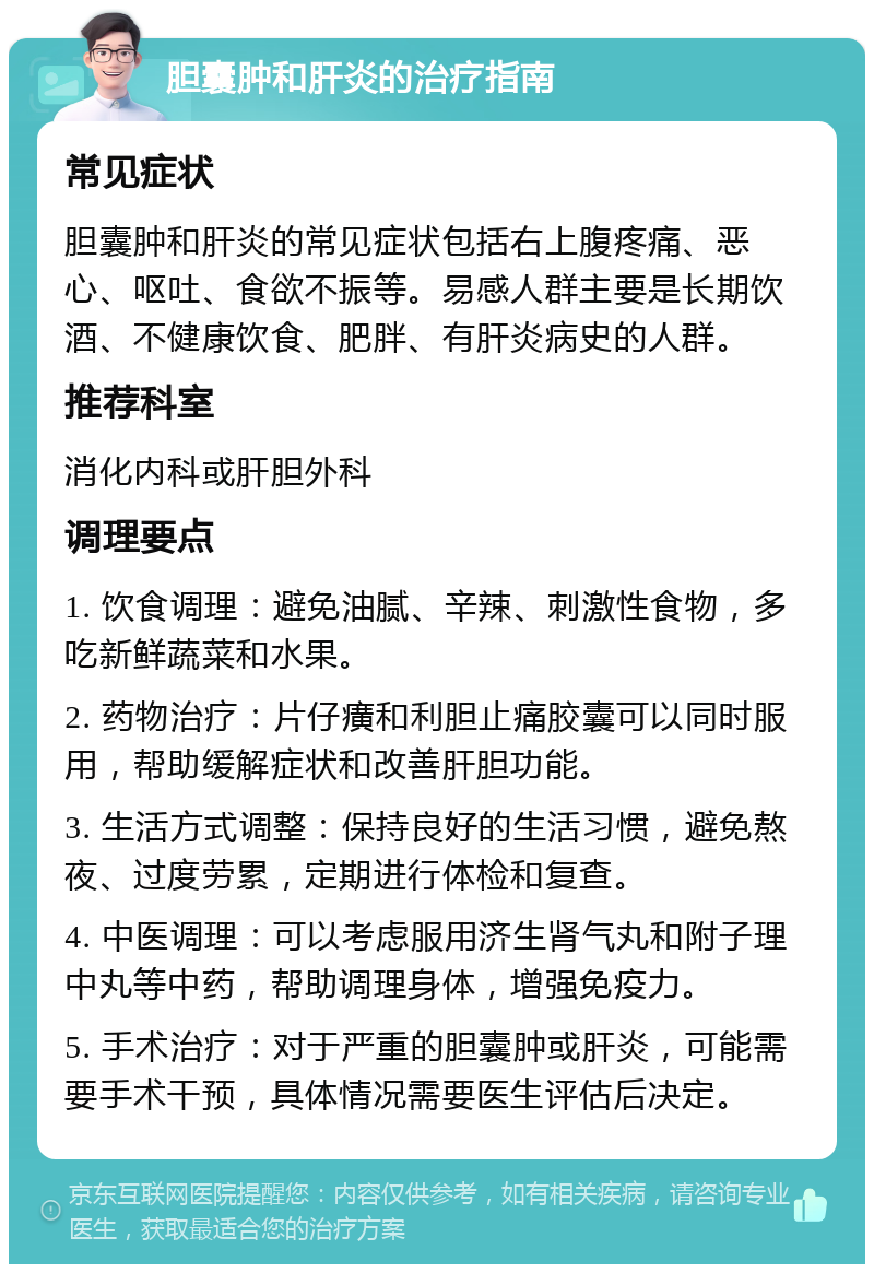 胆囊肿和肝炎的治疗指南 常见症状 胆囊肿和肝炎的常见症状包括右上腹疼痛、恶心、呕吐、食欲不振等。易感人群主要是长期饮酒、不健康饮食、肥胖、有肝炎病史的人群。 推荐科室 消化内科或肝胆外科 调理要点 1. 饮食调理：避免油腻、辛辣、刺激性食物，多吃新鲜蔬菜和水果。 2. 药物治疗：片仔癀和利胆止痛胶囊可以同时服用，帮助缓解症状和改善肝胆功能。 3. 生活方式调整：保持良好的生活习惯，避免熬夜、过度劳累，定期进行体检和复查。 4. 中医调理：可以考虑服用济生肾气丸和附子理中丸等中药，帮助调理身体，增强免疫力。 5. 手术治疗：对于严重的胆囊肿或肝炎，可能需要手术干预，具体情况需要医生评估后决定。