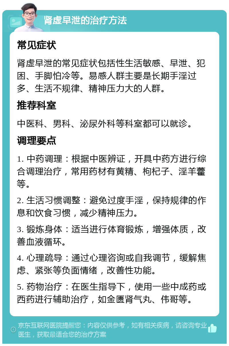 肾虚早泄的治疗方法 常见症状 肾虚早泄的常见症状包括性生活敏感、早泄、犯困、手脚怕冷等。易感人群主要是长期手淫过多、生活不规律、精神压力大的人群。 推荐科室 中医科、男科、泌尿外科等科室都可以就诊。 调理要点 1. 中药调理：根据中医辨证，开具中药方进行综合调理治疗，常用药材有黄精、枸杞子、淫羊藿等。 2. 生活习惯调整：避免过度手淫，保持规律的作息和饮食习惯，减少精神压力。 3. 锻炼身体：适当进行体育锻炼，增强体质，改善血液循环。 4. 心理疏导：通过心理咨询或自我调节，缓解焦虑、紧张等负面情绪，改善性功能。 5. 药物治疗：在医生指导下，使用一些中成药或西药进行辅助治疗，如金匮肾气丸、伟哥等。