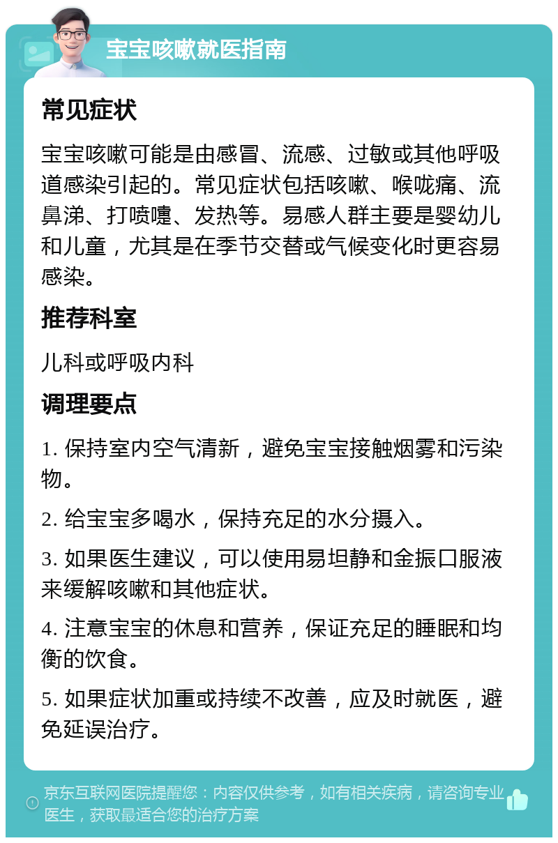 宝宝咳嗽就医指南 常见症状 宝宝咳嗽可能是由感冒、流感、过敏或其他呼吸道感染引起的。常见症状包括咳嗽、喉咙痛、流鼻涕、打喷嚏、发热等。易感人群主要是婴幼儿和儿童，尤其是在季节交替或气候变化时更容易感染。 推荐科室 儿科或呼吸内科 调理要点 1. 保持室内空气清新，避免宝宝接触烟雾和污染物。 2. 给宝宝多喝水，保持充足的水分摄入。 3. 如果医生建议，可以使用易坦静和金振口服液来缓解咳嗽和其他症状。 4. 注意宝宝的休息和营养，保证充足的睡眠和均衡的饮食。 5. 如果症状加重或持续不改善，应及时就医，避免延误治疗。