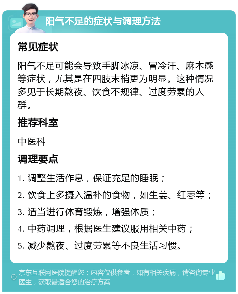 阳气不足的症状与调理方法 常见症状 阳气不足可能会导致手脚冰凉、冒冷汗、麻木感等症状，尤其是在四肢末梢更为明显。这种情况多见于长期熬夜、饮食不规律、过度劳累的人群。 推荐科室 中医科 调理要点 1. 调整生活作息，保证充足的睡眠； 2. 饮食上多摄入温补的食物，如生姜、红枣等； 3. 适当进行体育锻炼，增强体质； 4. 中药调理，根据医生建议服用相关中药； 5. 减少熬夜、过度劳累等不良生活习惯。