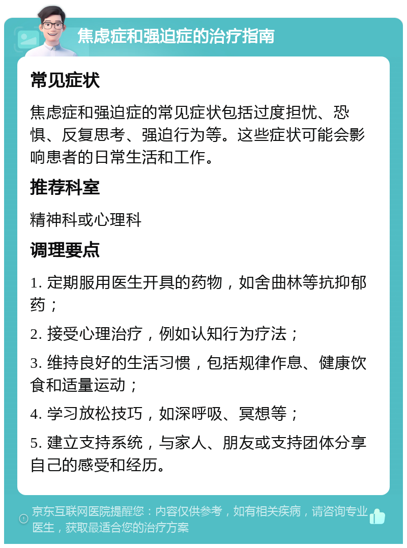 焦虑症和强迫症的治疗指南 常见症状 焦虑症和强迫症的常见症状包括过度担忧、恐惧、反复思考、强迫行为等。这些症状可能会影响患者的日常生活和工作。 推荐科室 精神科或心理科 调理要点 1. 定期服用医生开具的药物，如舍曲林等抗抑郁药； 2. 接受心理治疗，例如认知行为疗法； 3. 维持良好的生活习惯，包括规律作息、健康饮食和适量运动； 4. 学习放松技巧，如深呼吸、冥想等； 5. 建立支持系统，与家人、朋友或支持团体分享自己的感受和经历。