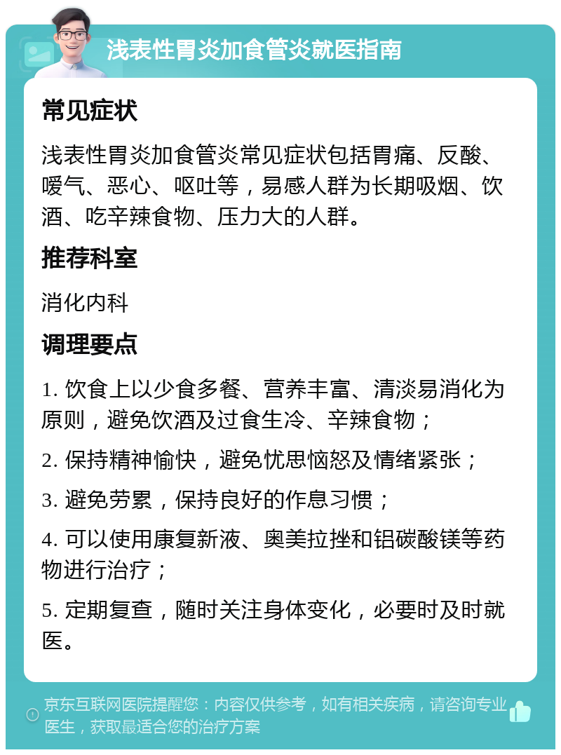 浅表性胃炎加食管炎就医指南 常见症状 浅表性胃炎加食管炎常见症状包括胃痛、反酸、嗳气、恶心、呕吐等，易感人群为长期吸烟、饮酒、吃辛辣食物、压力大的人群。 推荐科室 消化内科 调理要点 1. 饮食上以少食多餐、营养丰富、清淡易消化为原则，避免饮酒及过食生冷、辛辣食物； 2. 保持精神愉快，避免忧思恼怒及情绪紧张； 3. 避免劳累，保持良好的作息习惯； 4. 可以使用康复新液、奥美拉挫和铝碳酸镁等药物进行治疗； 5. 定期复查，随时关注身体变化，必要时及时就医。