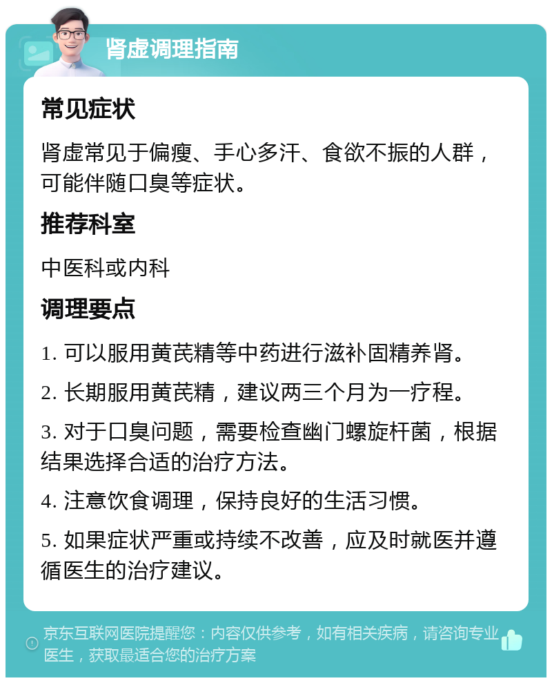 肾虚调理指南 常见症状 肾虚常见于偏瘦、手心多汗、食欲不振的人群，可能伴随口臭等症状。 推荐科室 中医科或内科 调理要点 1. 可以服用黄芪精等中药进行滋补固精养肾。 2. 长期服用黄芪精，建议两三个月为一疗程。 3. 对于口臭问题，需要检查幽门螺旋杆菌，根据结果选择合适的治疗方法。 4. 注意饮食调理，保持良好的生活习惯。 5. 如果症状严重或持续不改善，应及时就医并遵循医生的治疗建议。