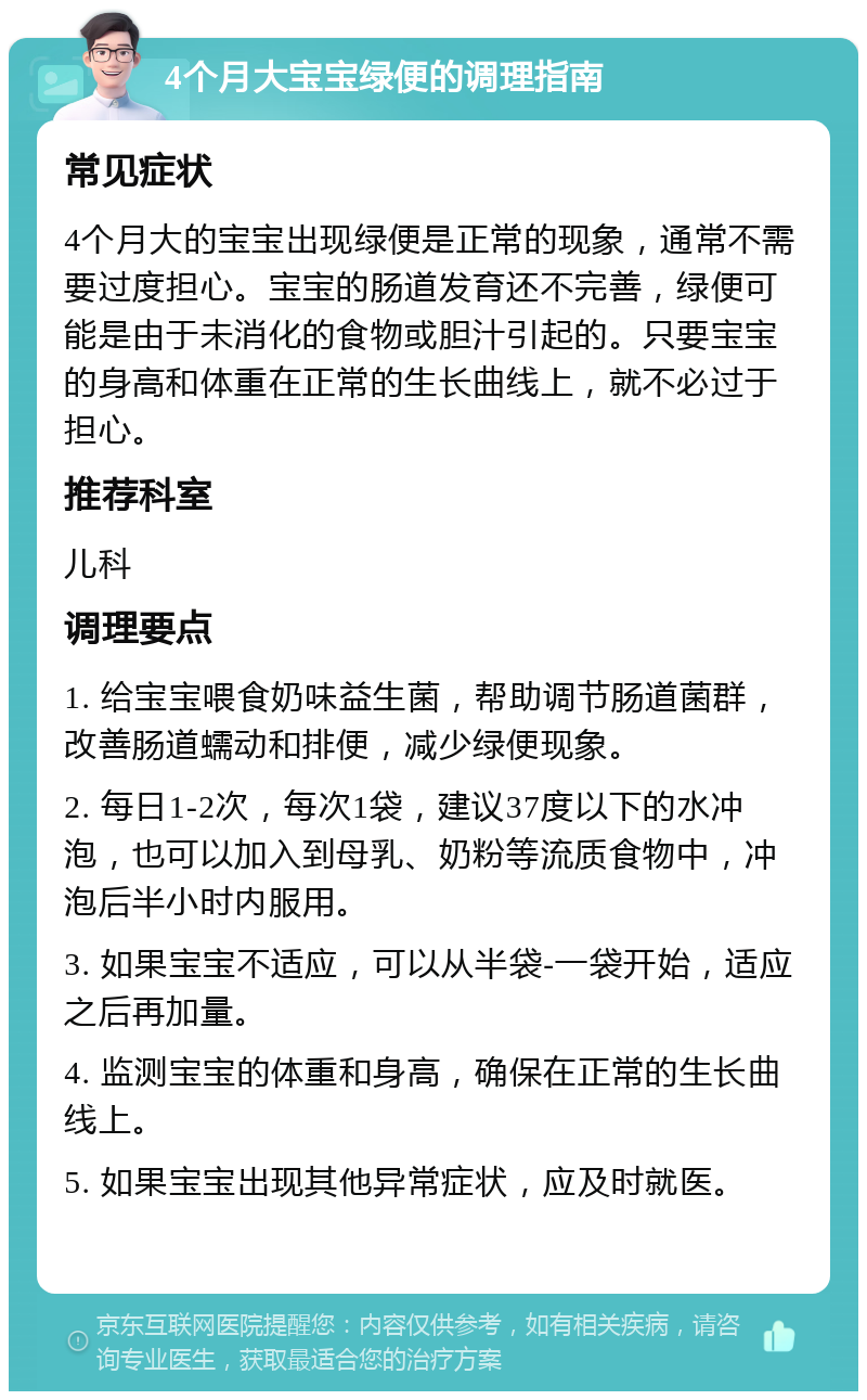 4个月大宝宝绿便的调理指南 常见症状 4个月大的宝宝出现绿便是正常的现象，通常不需要过度担心。宝宝的肠道发育还不完善，绿便可能是由于未消化的食物或胆汁引起的。只要宝宝的身高和体重在正常的生长曲线上，就不必过于担心。 推荐科室 儿科 调理要点 1. 给宝宝喂食奶味益生菌，帮助调节肠道菌群，改善肠道蠕动和排便，减少绿便现象。 2. 每日1-2次，每次1袋，建议37度以下的水冲泡，也可以加入到母乳、奶粉等流质食物中，冲泡后半小时内服用。 3. 如果宝宝不适应，可以从半袋-一袋开始，适应之后再加量。 4. 监测宝宝的体重和身高，确保在正常的生长曲线上。 5. 如果宝宝出现其他异常症状，应及时就医。