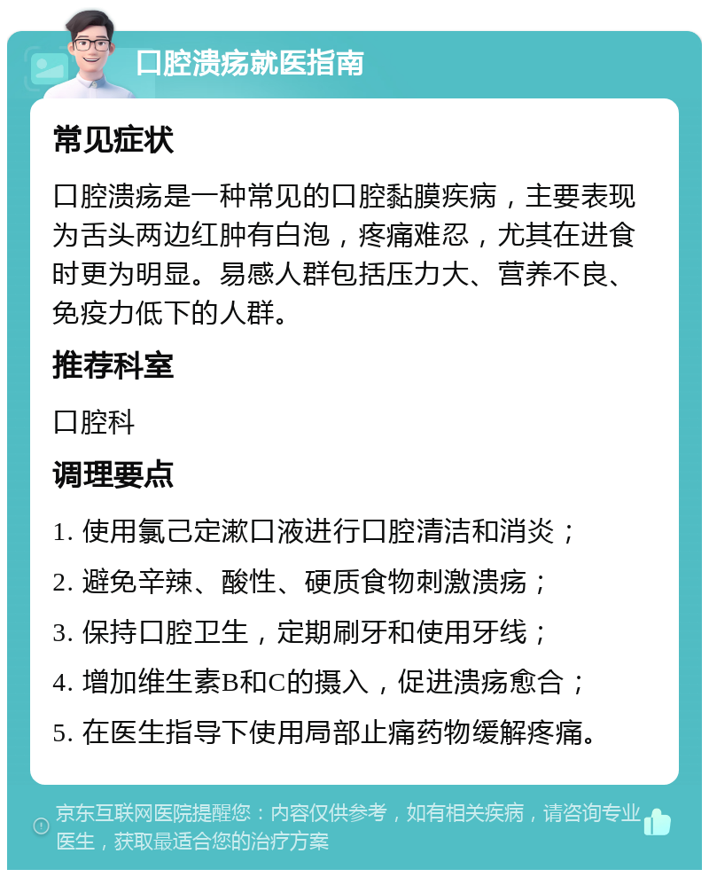 口腔溃疡就医指南 常见症状 口腔溃疡是一种常见的口腔黏膜疾病，主要表现为舌头两边红肿有白泡，疼痛难忍，尤其在进食时更为明显。易感人群包括压力大、营养不良、免疫力低下的人群。 推荐科室 口腔科 调理要点 1. 使用氯己定漱口液进行口腔清洁和消炎； 2. 避免辛辣、酸性、硬质食物刺激溃疡； 3. 保持口腔卫生，定期刷牙和使用牙线； 4. 增加维生素B和C的摄入，促进溃疡愈合； 5. 在医生指导下使用局部止痛药物缓解疼痛。