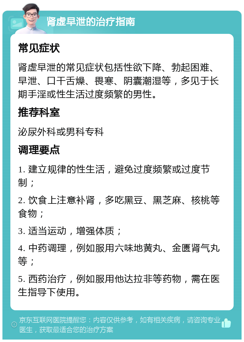 肾虚早泄的治疗指南 常见症状 肾虚早泄的常见症状包括性欲下降、勃起困难、早泄、口干舌燥、畏寒、阴囊潮湿等，多见于长期手淫或性生活过度频繁的男性。 推荐科室 泌尿外科或男科专科 调理要点 1. 建立规律的性生活，避免过度频繁或过度节制； 2. 饮食上注意补肾，多吃黑豆、黑芝麻、核桃等食物； 3. 适当运动，增强体质； 4. 中药调理，例如服用六味地黄丸、金匮肾气丸等； 5. 西药治疗，例如服用他达拉非等药物，需在医生指导下使用。