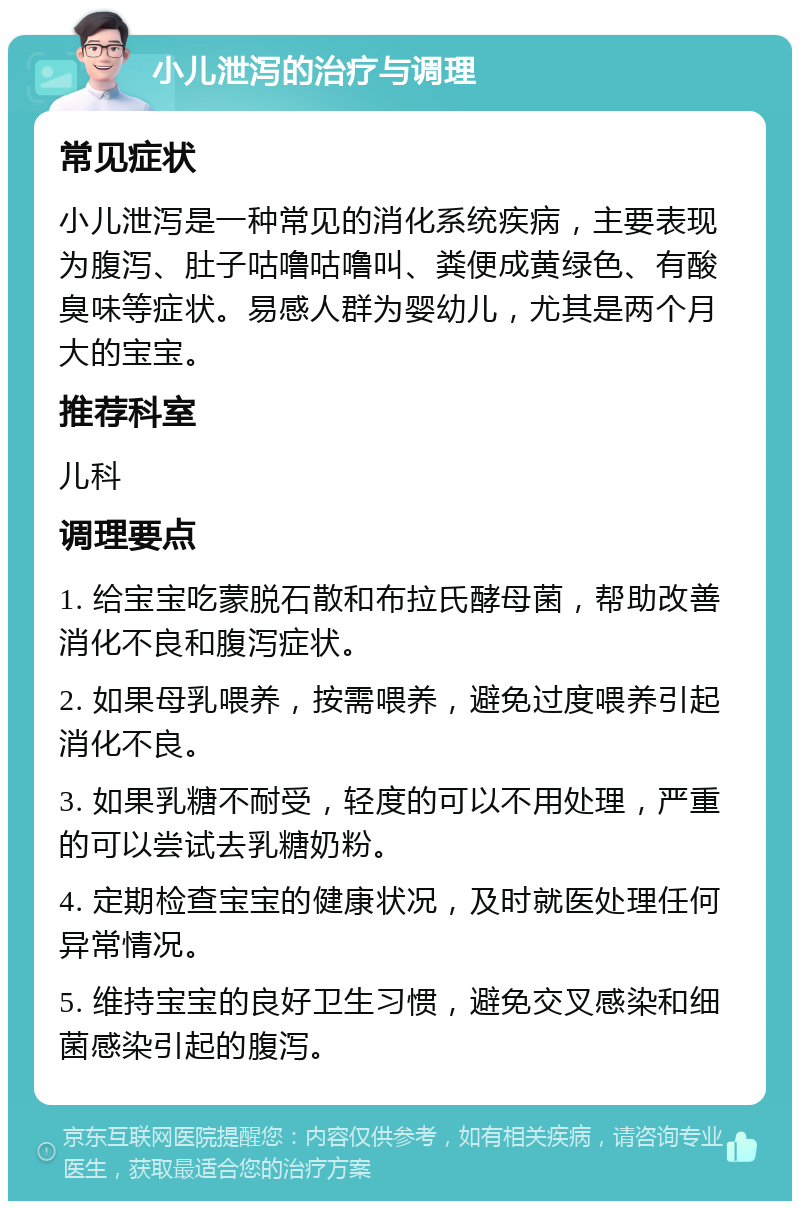 小儿泄泻的治疗与调理 常见症状 小儿泄泻是一种常见的消化系统疾病，主要表现为腹泻、肚子咕噜咕噜叫、粪便成黄绿色、有酸臭味等症状。易感人群为婴幼儿，尤其是两个月大的宝宝。 推荐科室 儿科 调理要点 1. 给宝宝吃蒙脱石散和布拉氏酵母菌，帮助改善消化不良和腹泻症状。 2. 如果母乳喂养，按需喂养，避免过度喂养引起消化不良。 3. 如果乳糖不耐受，轻度的可以不用处理，严重的可以尝试去乳糖奶粉。 4. 定期检查宝宝的健康状况，及时就医处理任何异常情况。 5. 维持宝宝的良好卫生习惯，避免交叉感染和细菌感染引起的腹泻。