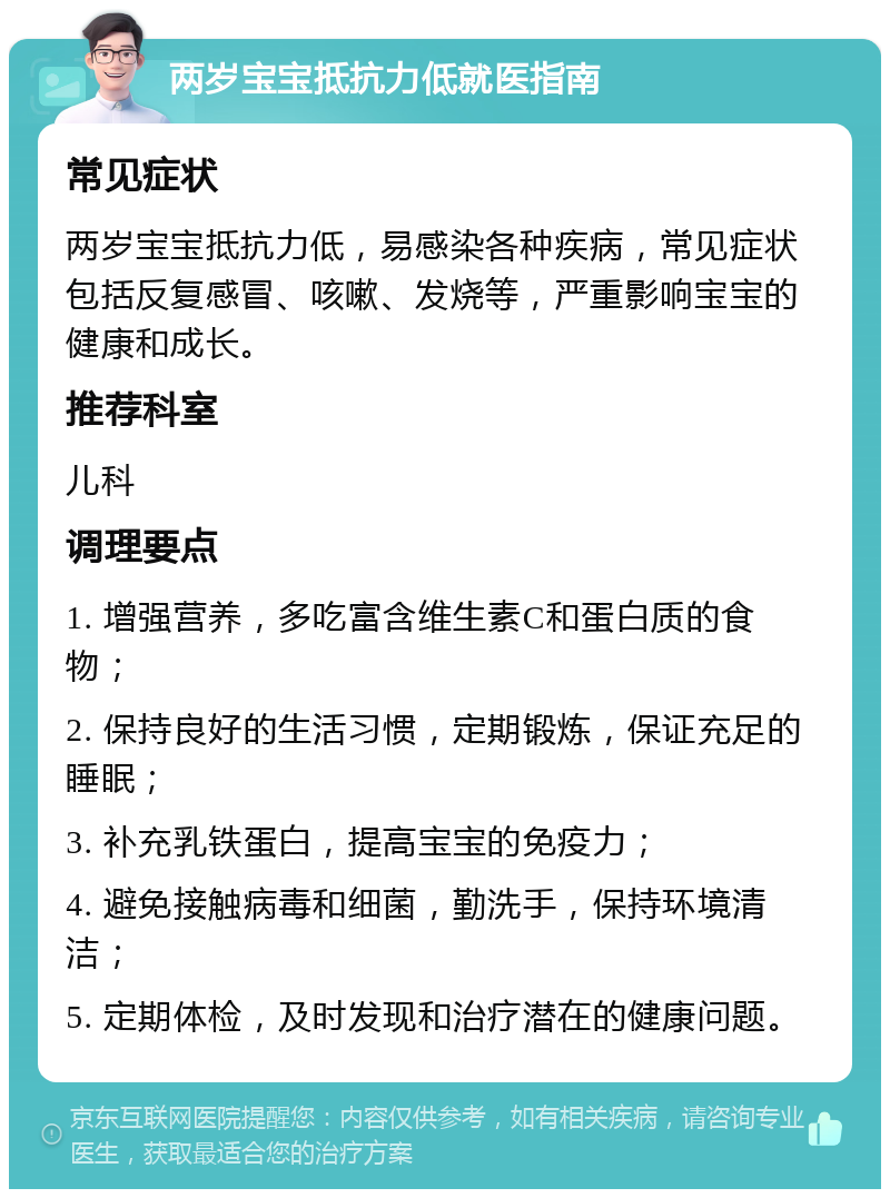 两岁宝宝抵抗力低就医指南 常见症状 两岁宝宝抵抗力低，易感染各种疾病，常见症状包括反复感冒、咳嗽、发烧等，严重影响宝宝的健康和成长。 推荐科室 儿科 调理要点 1. 增强营养，多吃富含维生素C和蛋白质的食物； 2. 保持良好的生活习惯，定期锻炼，保证充足的睡眠； 3. 补充乳铁蛋白，提高宝宝的免疫力； 4. 避免接触病毒和细菌，勤洗手，保持环境清洁； 5. 定期体检，及时发现和治疗潜在的健康问题。