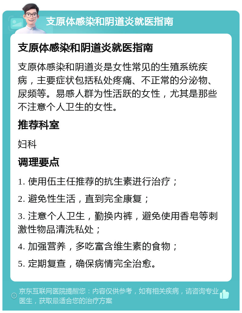 支原体感染和阴道炎就医指南 支原体感染和阴道炎就医指南 支原体感染和阴道炎是女性常见的生殖系统疾病，主要症状包括私处疼痛、不正常的分泌物、尿频等。易感人群为性活跃的女性，尤其是那些不注意个人卫生的女性。 推荐科室 妇科 调理要点 1. 使用伍主任推荐的抗生素进行治疗； 2. 避免性生活，直到完全康复； 3. 注意个人卫生，勤换内裤，避免使用香皂等刺激性物品清洗私处； 4. 加强营养，多吃富含维生素的食物； 5. 定期复查，确保病情完全治愈。