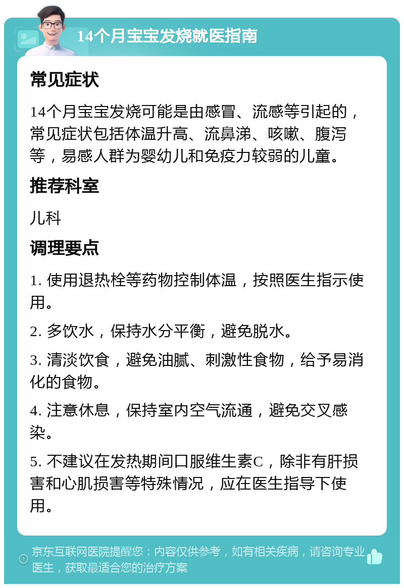 14个月宝宝发烧就医指南 常见症状 14个月宝宝发烧可能是由感冒、流感等引起的，常见症状包括体温升高、流鼻涕、咳嗽、腹泻等，易感人群为婴幼儿和免疫力较弱的儿童。 推荐科室 儿科 调理要点 1. 使用退热栓等药物控制体温，按照医生指示使用。 2. 多饮水，保持水分平衡，避免脱水。 3. 清淡饮食，避免油腻、刺激性食物，给予易消化的食物。 4. 注意休息，保持室内空气流通，避免交叉感染。 5. 不建议在发热期间口服维生素C，除非有肝损害和心肌损害等特殊情况，应在医生指导下使用。