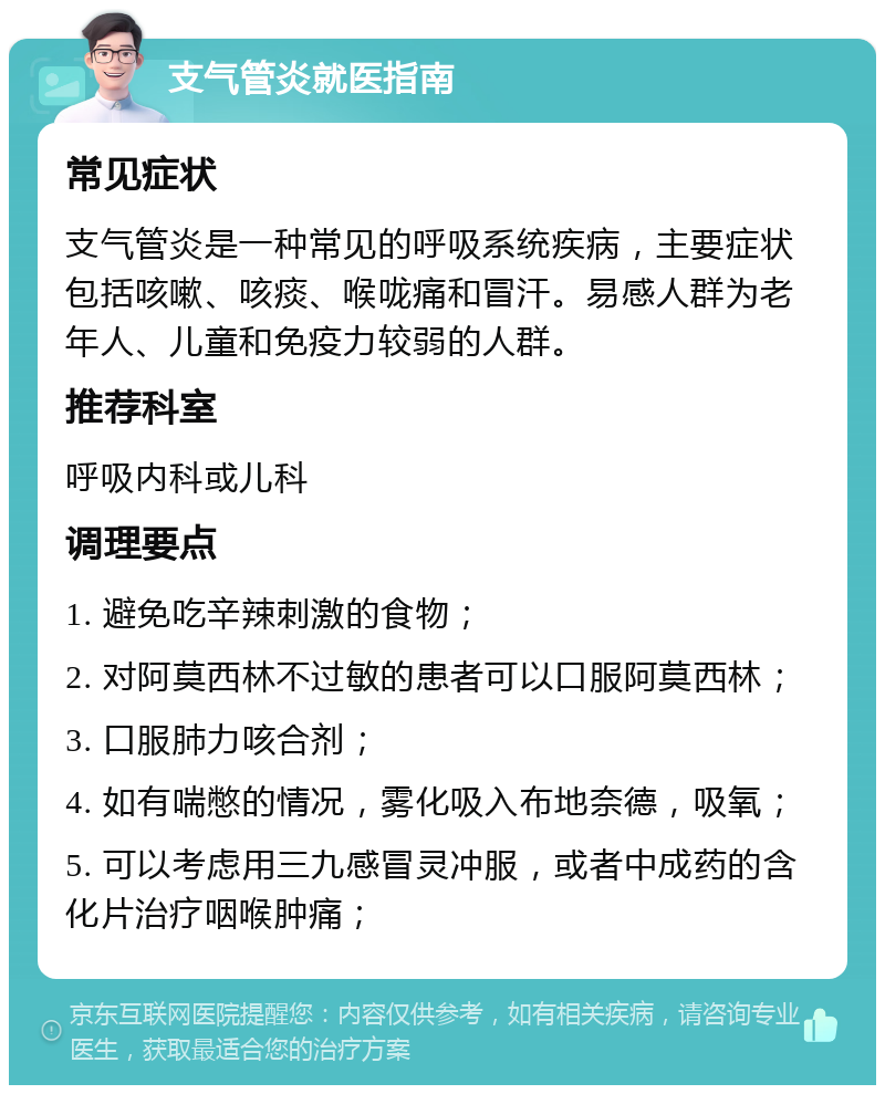 支气管炎就医指南 常见症状 支气管炎是一种常见的呼吸系统疾病，主要症状包括咳嗽、咳痰、喉咙痛和冒汗。易感人群为老年人、儿童和免疫力较弱的人群。 推荐科室 呼吸内科或儿科 调理要点 1. 避免吃辛辣刺激的食物； 2. 对阿莫西林不过敏的患者可以口服阿莫西林； 3. 口服肺力咳合剂； 4. 如有喘憋的情况，雾化吸入布地奈德，吸氧； 5. 可以考虑用三九感冒灵冲服，或者中成药的含化片治疗咽喉肿痛；