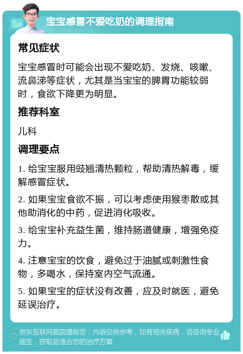 宝宝感冒不爱吃奶的调理指南 常见症状 宝宝感冒时可能会出现不爱吃奶、发烧、咳嗽、流鼻涕等症状，尤其是当宝宝的脾胃功能较弱时，食欲下降更为明显。 推荐科室 儿科 调理要点 1. 给宝宝服用豉翘清热颗粒，帮助清热解毒，缓解感冒症状。 2. 如果宝宝食欲不振，可以考虑使用猴枣散或其他助消化的中药，促进消化吸收。 3. 给宝宝补充益生菌，维持肠道健康，增强免疫力。 4. 注意宝宝的饮食，避免过于油腻或刺激性食物，多喝水，保持室内空气流通。 5. 如果宝宝的症状没有改善，应及时就医，避免延误治疗。