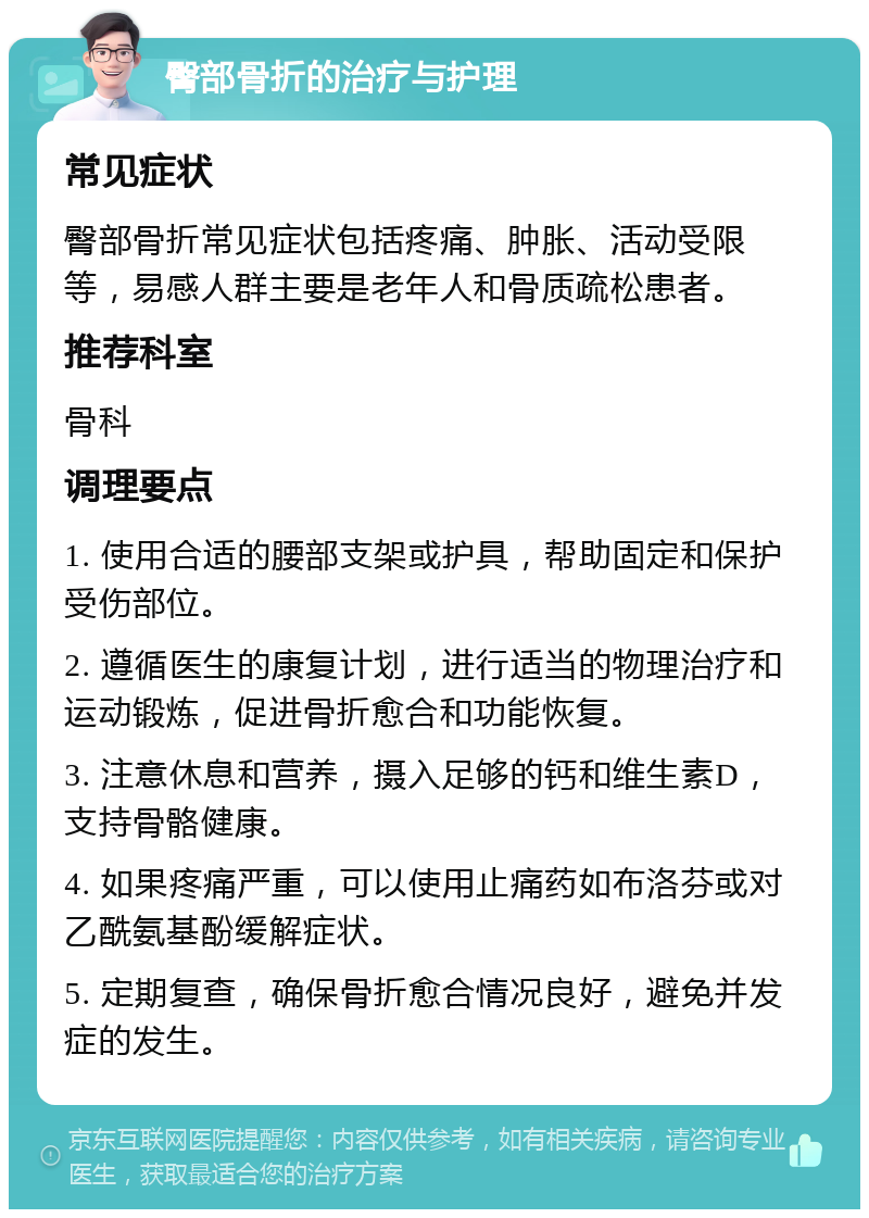 臀部骨折的治疗与护理 常见症状 臀部骨折常见症状包括疼痛、肿胀、活动受限等，易感人群主要是老年人和骨质疏松患者。 推荐科室 骨科 调理要点 1. 使用合适的腰部支架或护具，帮助固定和保护受伤部位。 2. 遵循医生的康复计划，进行适当的物理治疗和运动锻炼，促进骨折愈合和功能恢复。 3. 注意休息和营养，摄入足够的钙和维生素D，支持骨骼健康。 4. 如果疼痛严重，可以使用止痛药如布洛芬或对乙酰氨基酚缓解症状。 5. 定期复查，确保骨折愈合情况良好，避免并发症的发生。