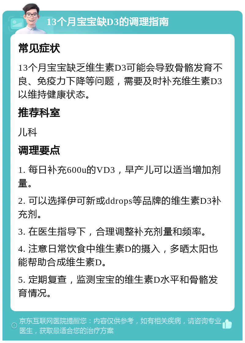 13个月宝宝缺D3的调理指南 常见症状 13个月宝宝缺乏维生素D3可能会导致骨骼发育不良、免疫力下降等问题，需要及时补充维生素D3以维持健康状态。 推荐科室 儿科 调理要点 1. 每日补充600u的VD3，早产儿可以适当增加剂量。 2. 可以选择伊可新或ddrops等品牌的维生素D3补充剂。 3. 在医生指导下，合理调整补充剂量和频率。 4. 注意日常饮食中维生素D的摄入，多晒太阳也能帮助合成维生素D。 5. 定期复查，监测宝宝的维生素D水平和骨骼发育情况。