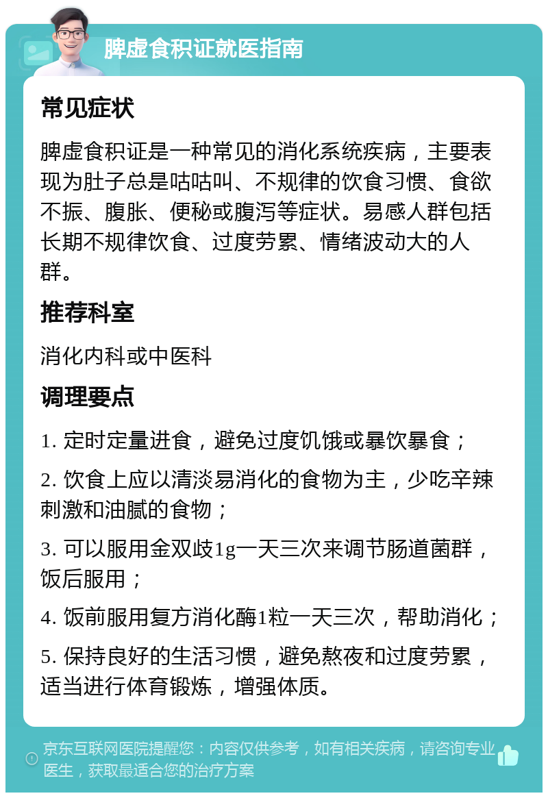 脾虚食积证就医指南 常见症状 脾虚食积证是一种常见的消化系统疾病，主要表现为肚子总是咕咕叫、不规律的饮食习惯、食欲不振、腹胀、便秘或腹泻等症状。易感人群包括长期不规律饮食、过度劳累、情绪波动大的人群。 推荐科室 消化内科或中医科 调理要点 1. 定时定量进食，避免过度饥饿或暴饮暴食； 2. 饮食上应以清淡易消化的食物为主，少吃辛辣刺激和油腻的食物； 3. 可以服用金双歧1g一天三次来调节肠道菌群，饭后服用； 4. 饭前服用复方消化酶1粒一天三次，帮助消化； 5. 保持良好的生活习惯，避免熬夜和过度劳累，适当进行体育锻炼，增强体质。