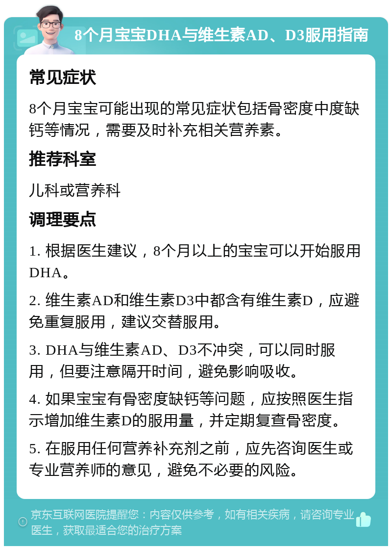 8个月宝宝DHA与维生素AD、D3服用指南 常见症状 8个月宝宝可能出现的常见症状包括骨密度中度缺钙等情况，需要及时补充相关营养素。 推荐科室 儿科或营养科 调理要点 1. 根据医生建议，8个月以上的宝宝可以开始服用DHA。 2. 维生素AD和维生素D3中都含有维生素D，应避免重复服用，建议交替服用。 3. DHA与维生素AD、D3不冲突，可以同时服用，但要注意隔开时间，避免影响吸收。 4. 如果宝宝有骨密度缺钙等问题，应按照医生指示增加维生素D的服用量，并定期复查骨密度。 5. 在服用任何营养补充剂之前，应先咨询医生或专业营养师的意见，避免不必要的风险。