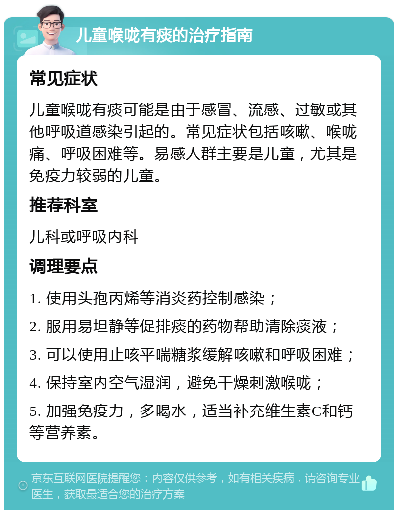 儿童喉咙有痰的治疗指南 常见症状 儿童喉咙有痰可能是由于感冒、流感、过敏或其他呼吸道感染引起的。常见症状包括咳嗽、喉咙痛、呼吸困难等。易感人群主要是儿童，尤其是免疫力较弱的儿童。 推荐科室 儿科或呼吸内科 调理要点 1. 使用头孢丙烯等消炎药控制感染； 2. 服用易坦静等促排痰的药物帮助清除痰液； 3. 可以使用止咳平喘糖浆缓解咳嗽和呼吸困难； 4. 保持室内空气湿润，避免干燥刺激喉咙； 5. 加强免疫力，多喝水，适当补充维生素C和钙等营养素。