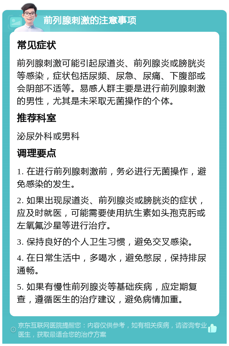 前列腺刺激的注意事项 常见症状 前列腺刺激可能引起尿道炎、前列腺炎或膀胱炎等感染，症状包括尿频、尿急、尿痛、下腹部或会阴部不适等。易感人群主要是进行前列腺刺激的男性，尤其是未采取无菌操作的个体。 推荐科室 泌尿外科或男科 调理要点 1. 在进行前列腺刺激前，务必进行无菌操作，避免感染的发生。 2. 如果出现尿道炎、前列腺炎或膀胱炎的症状，应及时就医，可能需要使用抗生素如头孢克肟或左氧氟沙星等进行治疗。 3. 保持良好的个人卫生习惯，避免交叉感染。 4. 在日常生活中，多喝水，避免憋尿，保持排尿通畅。 5. 如果有慢性前列腺炎等基础疾病，应定期复查，遵循医生的治疗建议，避免病情加重。