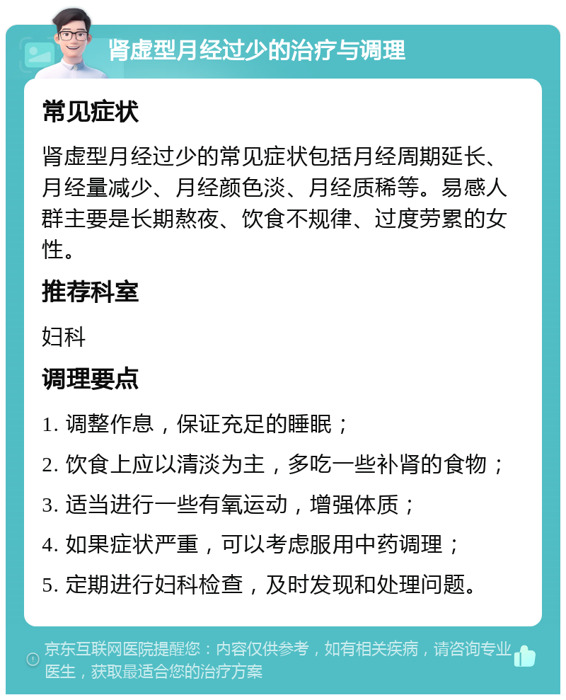 肾虚型月经过少的治疗与调理 常见症状 肾虚型月经过少的常见症状包括月经周期延长、月经量减少、月经颜色淡、月经质稀等。易感人群主要是长期熬夜、饮食不规律、过度劳累的女性。 推荐科室 妇科 调理要点 1. 调整作息，保证充足的睡眠； 2. 饮食上应以清淡为主，多吃一些补肾的食物； 3. 适当进行一些有氧运动，增强体质； 4. 如果症状严重，可以考虑服用中药调理； 5. 定期进行妇科检查，及时发现和处理问题。