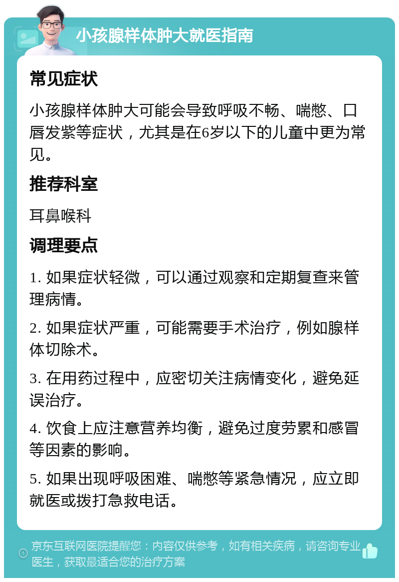 小孩腺样体肿大就医指南 常见症状 小孩腺样体肿大可能会导致呼吸不畅、喘憋、口唇发紫等症状，尤其是在6岁以下的儿童中更为常见。 推荐科室 耳鼻喉科 调理要点 1. 如果症状轻微，可以通过观察和定期复查来管理病情。 2. 如果症状严重，可能需要手术治疗，例如腺样体切除术。 3. 在用药过程中，应密切关注病情变化，避免延误治疗。 4. 饮食上应注意营养均衡，避免过度劳累和感冒等因素的影响。 5. 如果出现呼吸困难、喘憋等紧急情况，应立即就医或拨打急救电话。