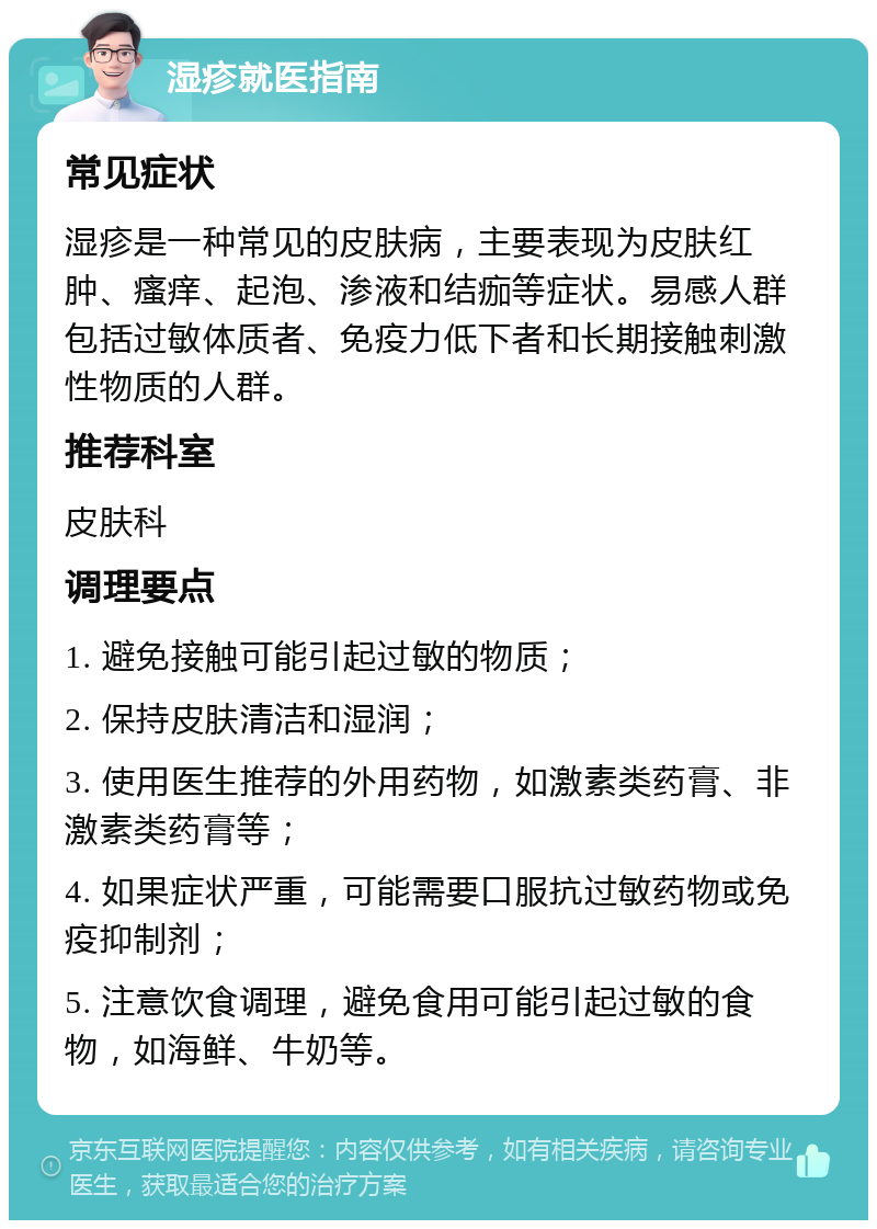 湿疹就医指南 常见症状 湿疹是一种常见的皮肤病，主要表现为皮肤红肿、瘙痒、起泡、渗液和结痂等症状。易感人群包括过敏体质者、免疫力低下者和长期接触刺激性物质的人群。 推荐科室 皮肤科 调理要点 1. 避免接触可能引起过敏的物质； 2. 保持皮肤清洁和湿润； 3. 使用医生推荐的外用药物，如激素类药膏、非激素类药膏等； 4. 如果症状严重，可能需要口服抗过敏药物或免疫抑制剂； 5. 注意饮食调理，避免食用可能引起过敏的食物，如海鲜、牛奶等。