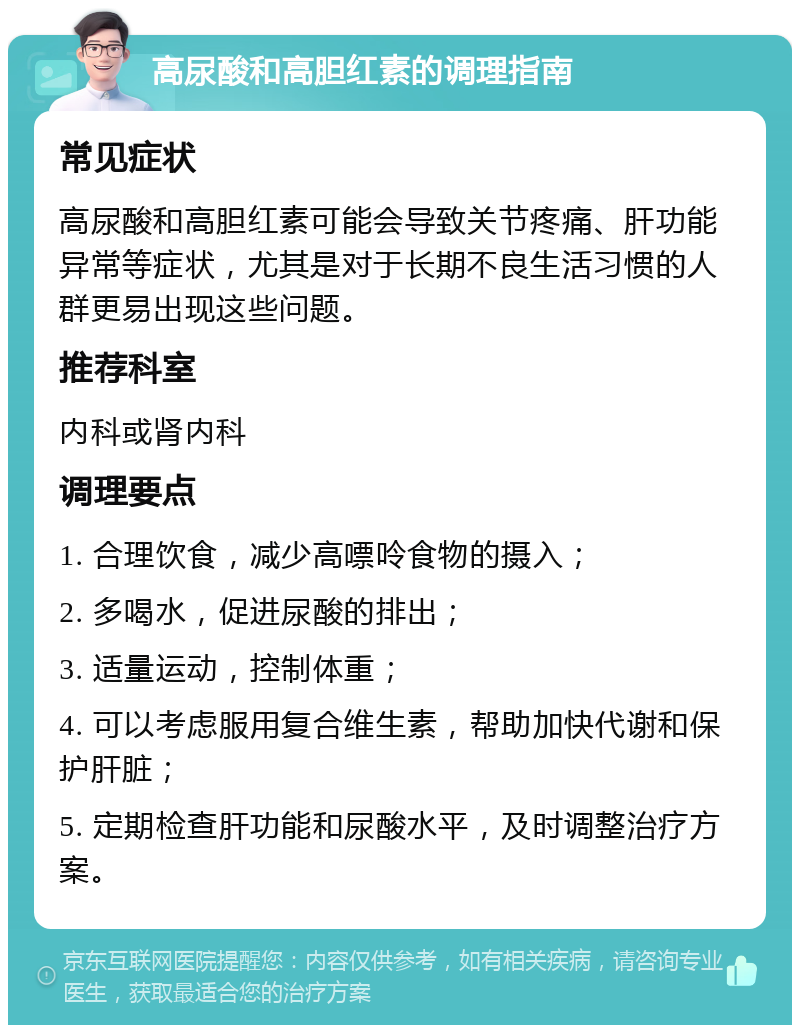 高尿酸和高胆红素的调理指南 常见症状 高尿酸和高胆红素可能会导致关节疼痛、肝功能异常等症状，尤其是对于长期不良生活习惯的人群更易出现这些问题。 推荐科室 内科或肾内科 调理要点 1. 合理饮食，减少高嘌呤食物的摄入； 2. 多喝水，促进尿酸的排出； 3. 适量运动，控制体重； 4. 可以考虑服用复合维生素，帮助加快代谢和保护肝脏； 5. 定期检查肝功能和尿酸水平，及时调整治疗方案。