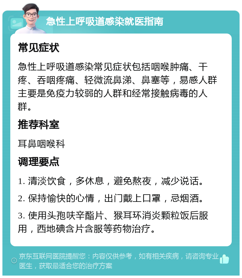 急性上呼吸道感染就医指南 常见症状 急性上呼吸道感染常见症状包括咽喉肿痛、干疼、吞咽疼痛、轻微流鼻涕、鼻塞等，易感人群主要是免疫力较弱的人群和经常接触病毒的人群。 推荐科室 耳鼻咽喉科 调理要点 1. 清淡饮食，多休息，避免熬夜，减少说话。 2. 保持愉快的心情，出门戴上口罩，忌烟酒。 3. 使用头孢呋辛酯片、猴耳环消炎颗粒饭后服用，西地碘含片含服等药物治疗。