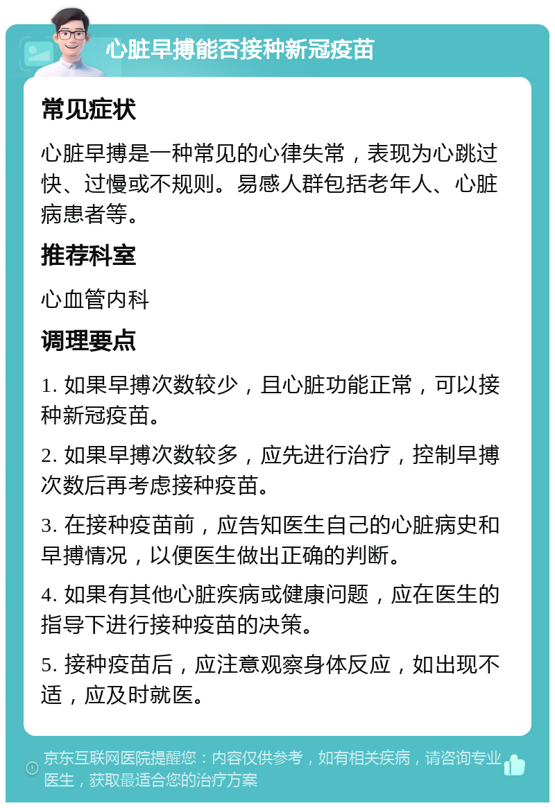 心脏早搏能否接种新冠疫苗 常见症状 心脏早搏是一种常见的心律失常，表现为心跳过快、过慢或不规则。易感人群包括老年人、心脏病患者等。 推荐科室 心血管内科 调理要点 1. 如果早搏次数较少，且心脏功能正常，可以接种新冠疫苗。 2. 如果早搏次数较多，应先进行治疗，控制早搏次数后再考虑接种疫苗。 3. 在接种疫苗前，应告知医生自己的心脏病史和早搏情况，以便医生做出正确的判断。 4. 如果有其他心脏疾病或健康问题，应在医生的指导下进行接种疫苗的决策。 5. 接种疫苗后，应注意观察身体反应，如出现不适，应及时就医。