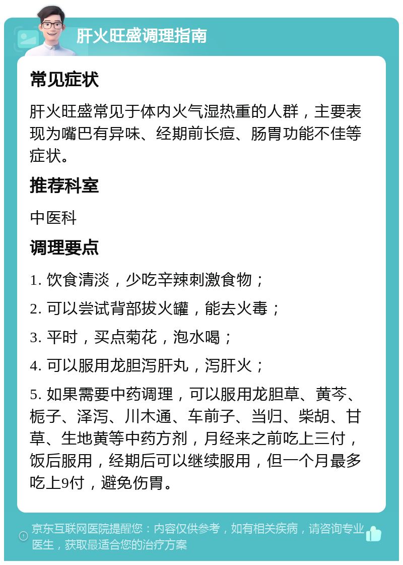 肝火旺盛调理指南 常见症状 肝火旺盛常见于体内火气湿热重的人群，主要表现为嘴巴有异味、经期前长痘、肠胃功能不佳等症状。 推荐科室 中医科 调理要点 1. 饮食清淡，少吃辛辣刺激食物； 2. 可以尝试背部拔火罐，能去火毒； 3. 平时，买点菊花，泡水喝； 4. 可以服用龙胆泻肝丸，泻肝火； 5. 如果需要中药调理，可以服用龙胆草、黄芩、栀子、泽泻、川木通、车前子、当归、柴胡、甘草、生地黄等中药方剂，月经来之前吃上三付，饭后服用，经期后可以继续服用，但一个月最多吃上9付，避免伤胃。