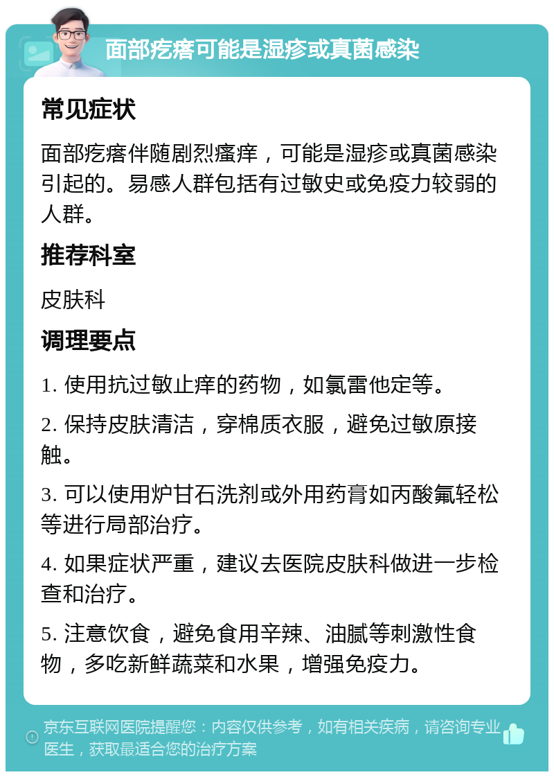 面部疙瘩可能是湿疹或真菌感染 常见症状 面部疙瘩伴随剧烈瘙痒，可能是湿疹或真菌感染引起的。易感人群包括有过敏史或免疫力较弱的人群。 推荐科室 皮肤科 调理要点 1. 使用抗过敏止痒的药物，如氯雷他定等。 2. 保持皮肤清洁，穿棉质衣服，避免过敏原接触。 3. 可以使用炉甘石洗剂或外用药膏如丙酸氟轻松等进行局部治疗。 4. 如果症状严重，建议去医院皮肤科做进一步检查和治疗。 5. 注意饮食，避免食用辛辣、油腻等刺激性食物，多吃新鲜蔬菜和水果，增强免疫力。