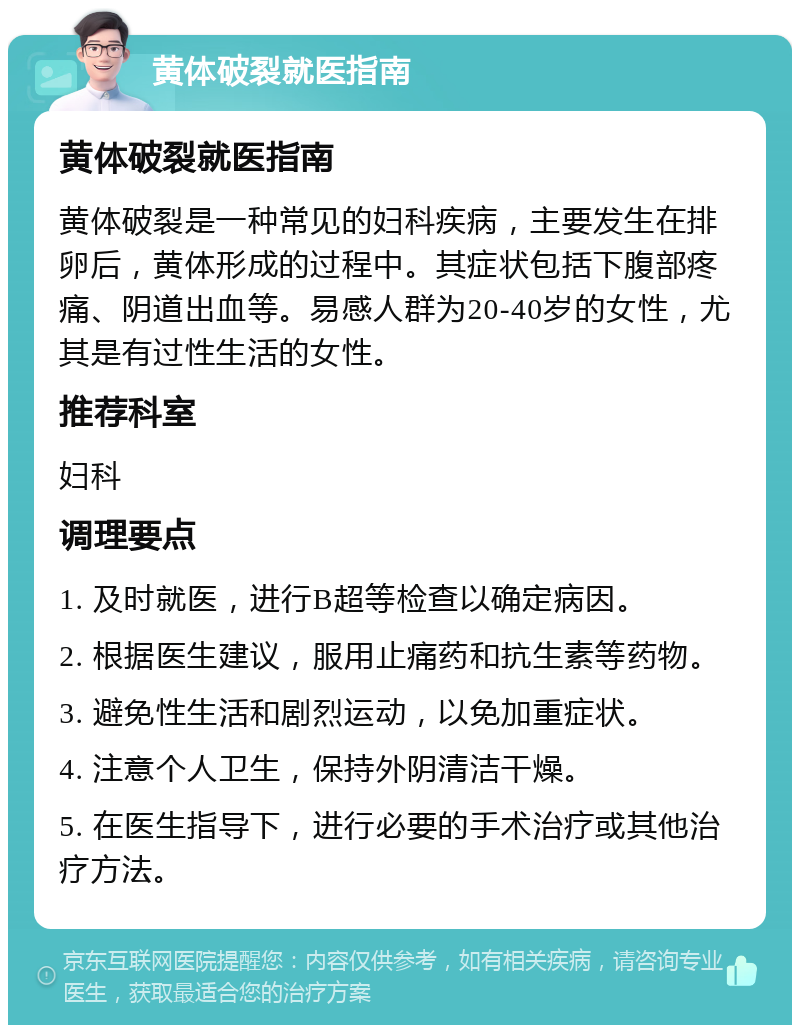 黄体破裂就医指南 黄体破裂就医指南 黄体破裂是一种常见的妇科疾病，主要发生在排卵后，黄体形成的过程中。其症状包括下腹部疼痛、阴道出血等。易感人群为20-40岁的女性，尤其是有过性生活的女性。 推荐科室 妇科 调理要点 1. 及时就医，进行B超等检查以确定病因。 2. 根据医生建议，服用止痛药和抗生素等药物。 3. 避免性生活和剧烈运动，以免加重症状。 4. 注意个人卫生，保持外阴清洁干燥。 5. 在医生指导下，进行必要的手术治疗或其他治疗方法。