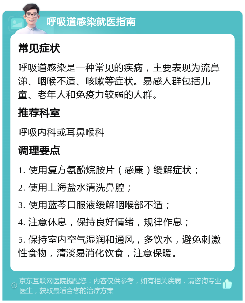 呼吸道感染就医指南 常见症状 呼吸道感染是一种常见的疾病，主要表现为流鼻涕、咽喉不适、咳嗽等症状。易感人群包括儿童、老年人和免疫力较弱的人群。 推荐科室 呼吸内科或耳鼻喉科 调理要点 1. 使用复方氨酚烷胺片（感康）缓解症状； 2. 使用上海盐水清洗鼻腔； 3. 使用蓝芩口服液缓解咽喉部不适； 4. 注意休息，保持良好情绪，规律作息； 5. 保持室内空气湿润和通风，多饮水，避免刺激性食物，清淡易消化饮食，注意保暖。