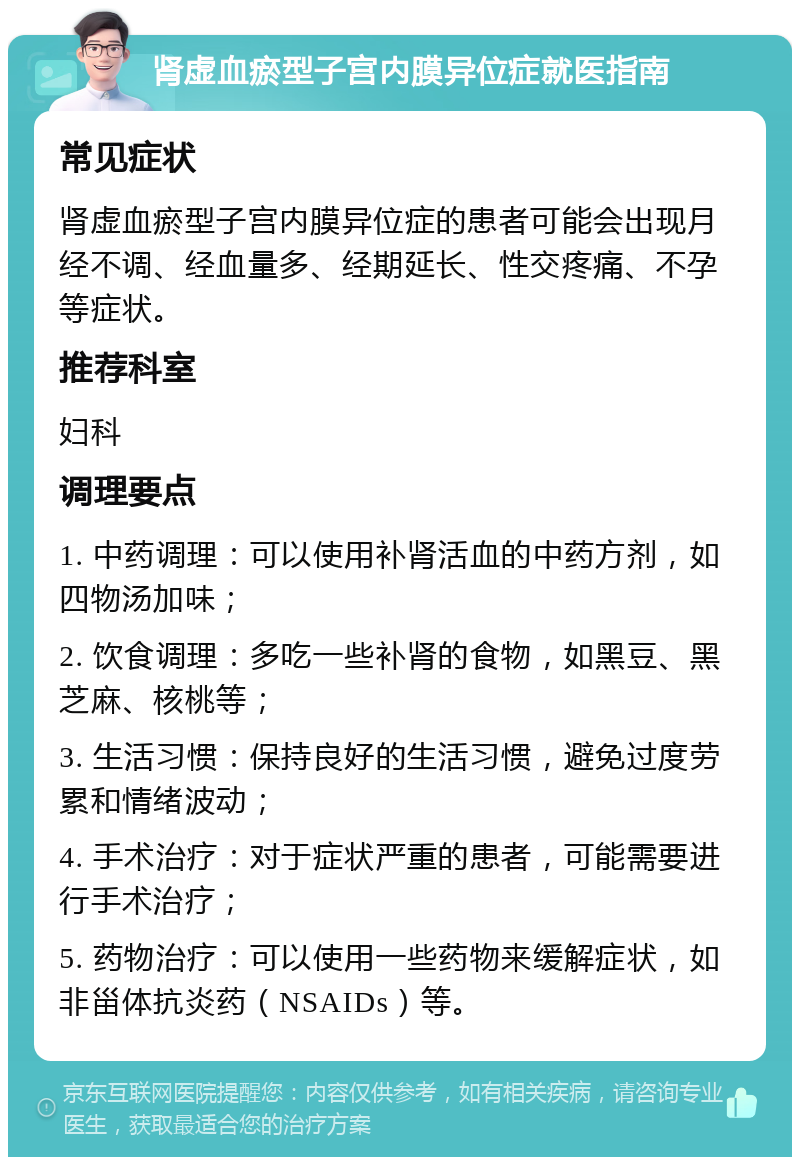 肾虚血瘀型子宫内膜异位症就医指南 常见症状 肾虚血瘀型子宫内膜异位症的患者可能会出现月经不调、经血量多、经期延长、性交疼痛、不孕等症状。 推荐科室 妇科 调理要点 1. 中药调理：可以使用补肾活血的中药方剂，如四物汤加味； 2. 饮食调理：多吃一些补肾的食物，如黑豆、黑芝麻、核桃等； 3. 生活习惯：保持良好的生活习惯，避免过度劳累和情绪波动； 4. 手术治疗：对于症状严重的患者，可能需要进行手术治疗； 5. 药物治疗：可以使用一些药物来缓解症状，如非甾体抗炎药（NSAIDs）等。