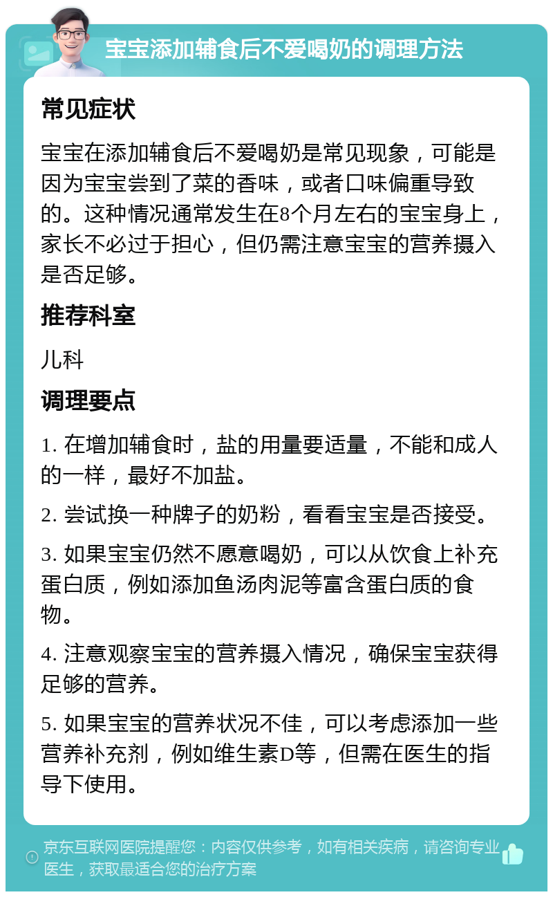 宝宝添加辅食后不爱喝奶的调理方法 常见症状 宝宝在添加辅食后不爱喝奶是常见现象，可能是因为宝宝尝到了菜的香味，或者口味偏重导致的。这种情况通常发生在8个月左右的宝宝身上，家长不必过于担心，但仍需注意宝宝的营养摄入是否足够。 推荐科室 儿科 调理要点 1. 在增加辅食时，盐的用量要适量，不能和成人的一样，最好不加盐。 2. 尝试换一种牌子的奶粉，看看宝宝是否接受。 3. 如果宝宝仍然不愿意喝奶，可以从饮食上补充蛋白质，例如添加鱼汤肉泥等富含蛋白质的食物。 4. 注意观察宝宝的营养摄入情况，确保宝宝获得足够的营养。 5. 如果宝宝的营养状况不佳，可以考虑添加一些营养补充剂，例如维生素D等，但需在医生的指导下使用。