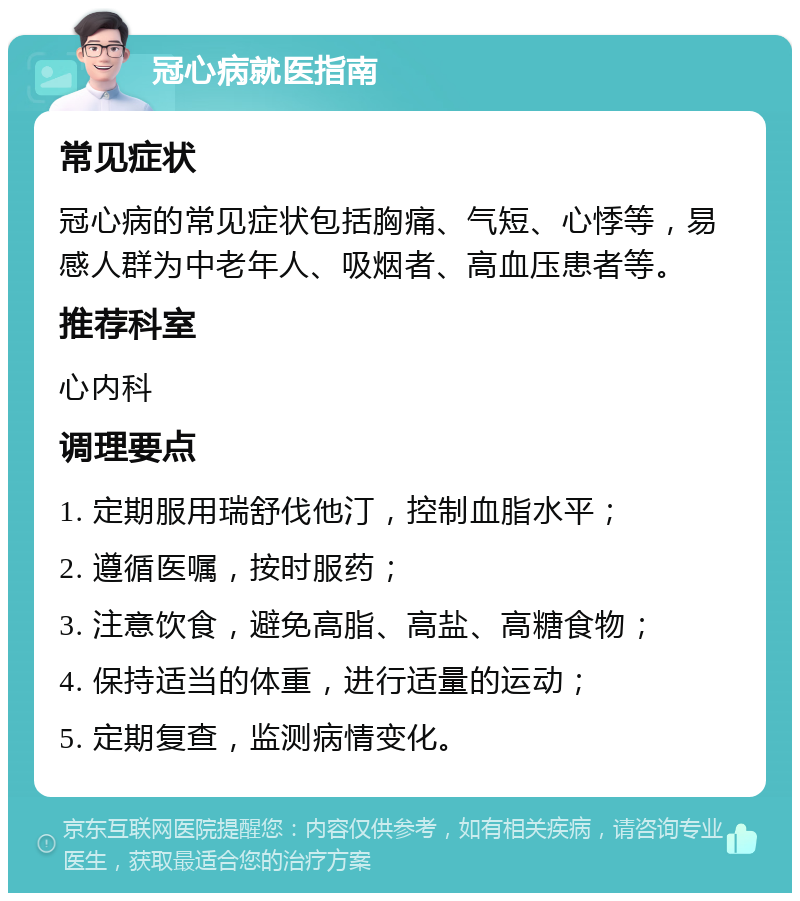 冠心病就医指南 常见症状 冠心病的常见症状包括胸痛、气短、心悸等，易感人群为中老年人、吸烟者、高血压患者等。 推荐科室 心内科 调理要点 1. 定期服用瑞舒伐他汀，控制血脂水平； 2. 遵循医嘱，按时服药； 3. 注意饮食，避免高脂、高盐、高糖食物； 4. 保持适当的体重，进行适量的运动； 5. 定期复查，监测病情变化。