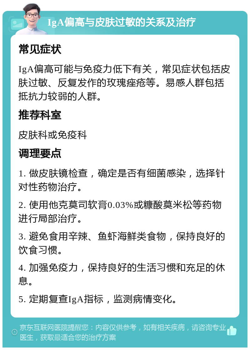 IgA偏高与皮肤过敏的关系及治疗 常见症状 IgA偏高可能与免疫力低下有关，常见症状包括皮肤过敏、反复发作的玫瑰痤疮等。易感人群包括抵抗力较弱的人群。 推荐科室 皮肤科或免疫科 调理要点 1. 做皮肤镜检查，确定是否有细菌感染，选择针对性药物治疗。 2. 使用他克莫司软膏0.03%或糠酸莫米松等药物进行局部治疗。 3. 避免食用辛辣、鱼虾海鲜类食物，保持良好的饮食习惯。 4. 加强免疫力，保持良好的生活习惯和充足的休息。 5. 定期复查IgA指标，监测病情变化。