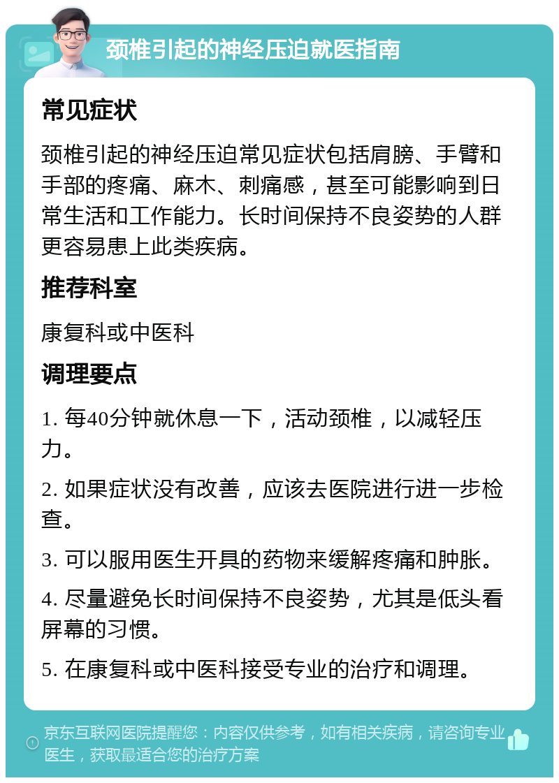 颈椎引起的神经压迫就医指南 常见症状 颈椎引起的神经压迫常见症状包括肩膀、手臂和手部的疼痛、麻木、刺痛感，甚至可能影响到日常生活和工作能力。长时间保持不良姿势的人群更容易患上此类疾病。 推荐科室 康复科或中医科 调理要点 1. 每40分钟就休息一下，活动颈椎，以减轻压力。 2. 如果症状没有改善，应该去医院进行进一步检查。 3. 可以服用医生开具的药物来缓解疼痛和肿胀。 4. 尽量避免长时间保持不良姿势，尤其是低头看屏幕的习惯。 5. 在康复科或中医科接受专业的治疗和调理。