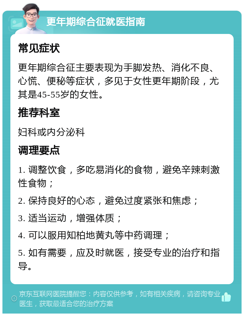 更年期综合征就医指南 常见症状 更年期综合征主要表现为手脚发热、消化不良、心慌、便秘等症状，多见于女性更年期阶段，尤其是45-55岁的女性。 推荐科室 妇科或内分泌科 调理要点 1. 调整饮食，多吃易消化的食物，避免辛辣刺激性食物； 2. 保持良好的心态，避免过度紧张和焦虑； 3. 适当运动，增强体质； 4. 可以服用知柏地黄丸等中药调理； 5. 如有需要，应及时就医，接受专业的治疗和指导。