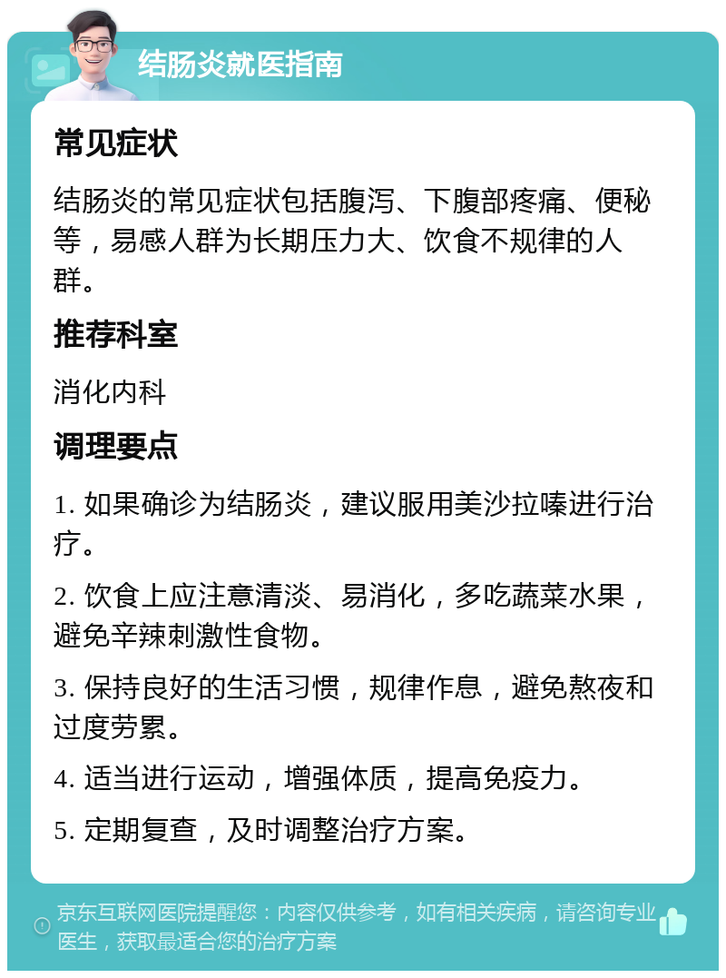 结肠炎就医指南 常见症状 结肠炎的常见症状包括腹泻、下腹部疼痛、便秘等，易感人群为长期压力大、饮食不规律的人群。 推荐科室 消化内科 调理要点 1. 如果确诊为结肠炎，建议服用美沙拉嗪进行治疗。 2. 饮食上应注意清淡、易消化，多吃蔬菜水果，避免辛辣刺激性食物。 3. 保持良好的生活习惯，规律作息，避免熬夜和过度劳累。 4. 适当进行运动，增强体质，提高免疫力。 5. 定期复查，及时调整治疗方案。