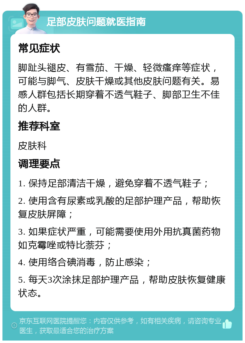 足部皮肤问题就医指南 常见症状 脚趾头褪皮、有雪茄、干燥、轻微瘙痒等症状，可能与脚气、皮肤干燥或其他皮肤问题有关。易感人群包括长期穿着不透气鞋子、脚部卫生不佳的人群。 推荐科室 皮肤科 调理要点 1. 保持足部清洁干燥，避免穿着不透气鞋子； 2. 使用含有尿素或乳酸的足部护理产品，帮助恢复皮肤屏障； 3. 如果症状严重，可能需要使用外用抗真菌药物如克霉唑或特比萘芬； 4. 使用络合碘消毒，防止感染； 5. 每天3次涂抹足部护理产品，帮助皮肤恢复健康状态。