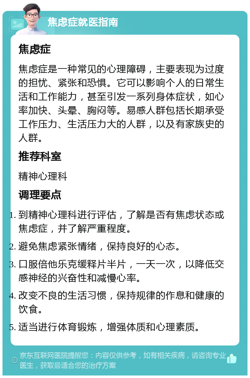 焦虑症就医指南 焦虑症 焦虑症是一种常见的心理障碍，主要表现为过度的担忧、紧张和恐惧。它可以影响个人的日常生活和工作能力，甚至引发一系列身体症状，如心率加快、头晕、胸闷等。易感人群包括长期承受工作压力、生活压力大的人群，以及有家族史的人群。 推荐科室 精神心理科 调理要点 到精神心理科进行评估，了解是否有焦虑状态或焦虑症，并了解严重程度。 避免焦虑紧张情绪，保持良好的心态。 口服倍他乐克缓释片半片，一天一次，以降低交感神经的兴奋性和减慢心率。 改变不良的生活习惯，保持规律的作息和健康的饮食。 适当进行体育锻炼，增强体质和心理素质。