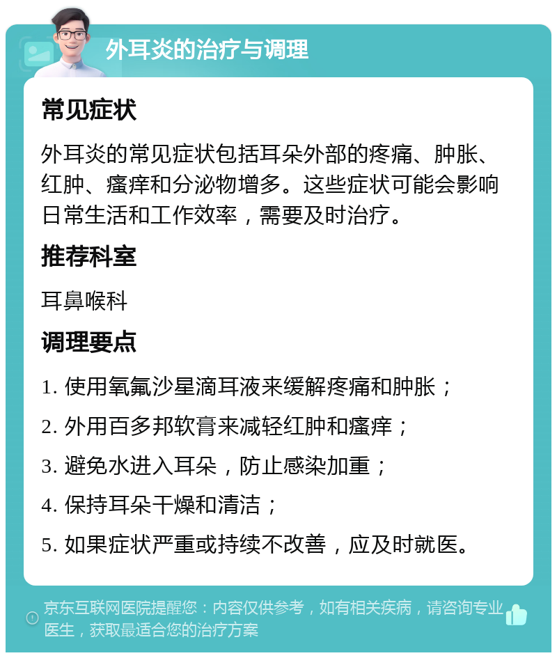 外耳炎的治疗与调理 常见症状 外耳炎的常见症状包括耳朵外部的疼痛、肿胀、红肿、瘙痒和分泌物增多。这些症状可能会影响日常生活和工作效率，需要及时治疗。 推荐科室 耳鼻喉科 调理要点 1. 使用氧氟沙星滴耳液来缓解疼痛和肿胀； 2. 外用百多邦软膏来减轻红肿和瘙痒； 3. 避免水进入耳朵，防止感染加重； 4. 保持耳朵干燥和清洁； 5. 如果症状严重或持续不改善，应及时就医。