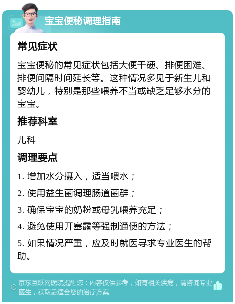 宝宝便秘调理指南 常见症状 宝宝便秘的常见症状包括大便干硬、排便困难、排便间隔时间延长等。这种情况多见于新生儿和婴幼儿，特别是那些喂养不当或缺乏足够水分的宝宝。 推荐科室 儿科 调理要点 1. 增加水分摄入，适当喂水； 2. 使用益生菌调理肠道菌群； 3. 确保宝宝的奶粉或母乳喂养充足； 4. 避免使用开塞露等强制通便的方法； 5. 如果情况严重，应及时就医寻求专业医生的帮助。