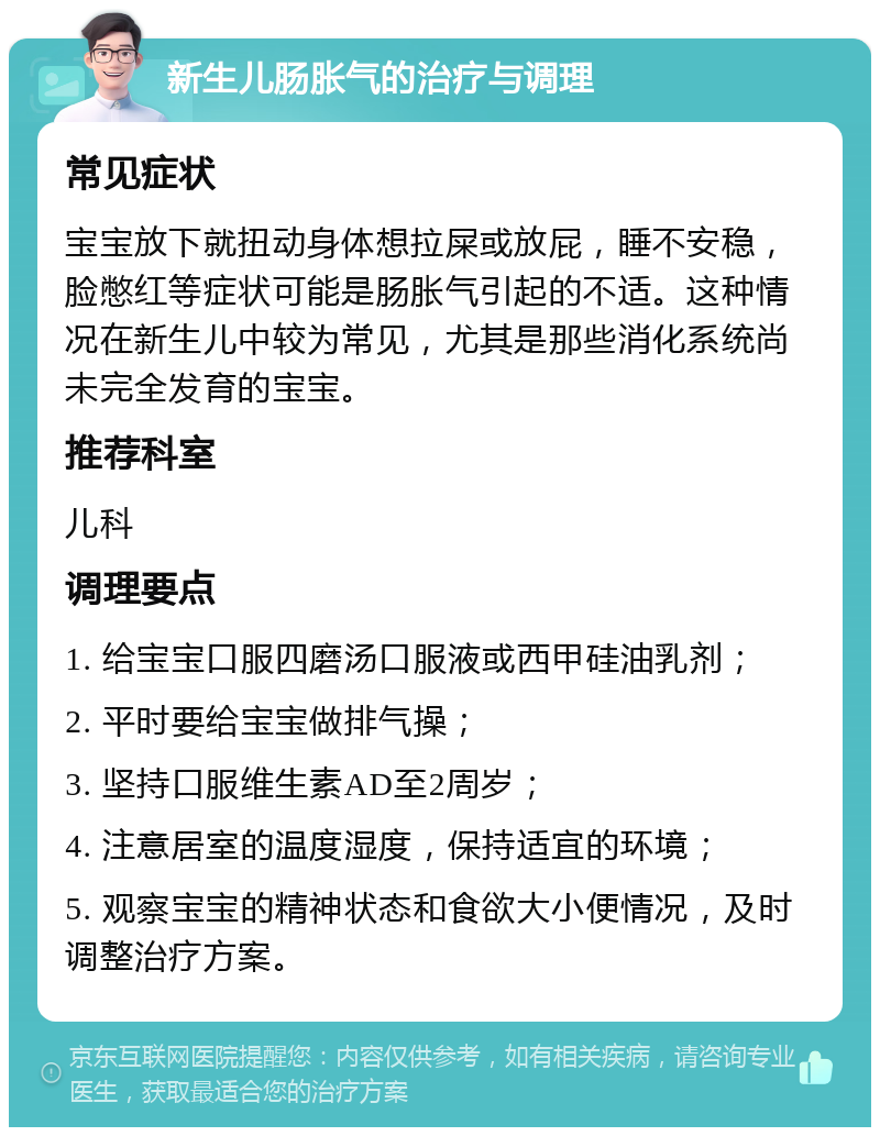 新生儿肠胀气的治疗与调理 常见症状 宝宝放下就扭动身体想拉屎或放屁，睡不安稳，脸憋红等症状可能是肠胀气引起的不适。这种情况在新生儿中较为常见，尤其是那些消化系统尚未完全发育的宝宝。 推荐科室 儿科 调理要点 1. 给宝宝口服四磨汤口服液或西甲硅油乳剂； 2. 平时要给宝宝做排气操； 3. 坚持口服维生素AD至2周岁； 4. 注意居室的温度湿度，保持适宜的环境； 5. 观察宝宝的精神状态和食欲大小便情况，及时调整治疗方案。