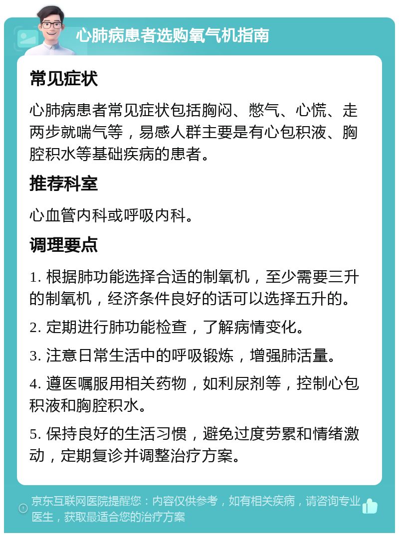 心肺病患者选购氧气机指南 常见症状 心肺病患者常见症状包括胸闷、憋气、心慌、走两步就喘气等，易感人群主要是有心包积液、胸腔积水等基础疾病的患者。 推荐科室 心血管内科或呼吸内科。 调理要点 1. 根据肺功能选择合适的制氧机，至少需要三升的制氧机，经济条件良好的话可以选择五升的。 2. 定期进行肺功能检查，了解病情变化。 3. 注意日常生活中的呼吸锻炼，增强肺活量。 4. 遵医嘱服用相关药物，如利尿剂等，控制心包积液和胸腔积水。 5. 保持良好的生活习惯，避免过度劳累和情绪激动，定期复诊并调整治疗方案。