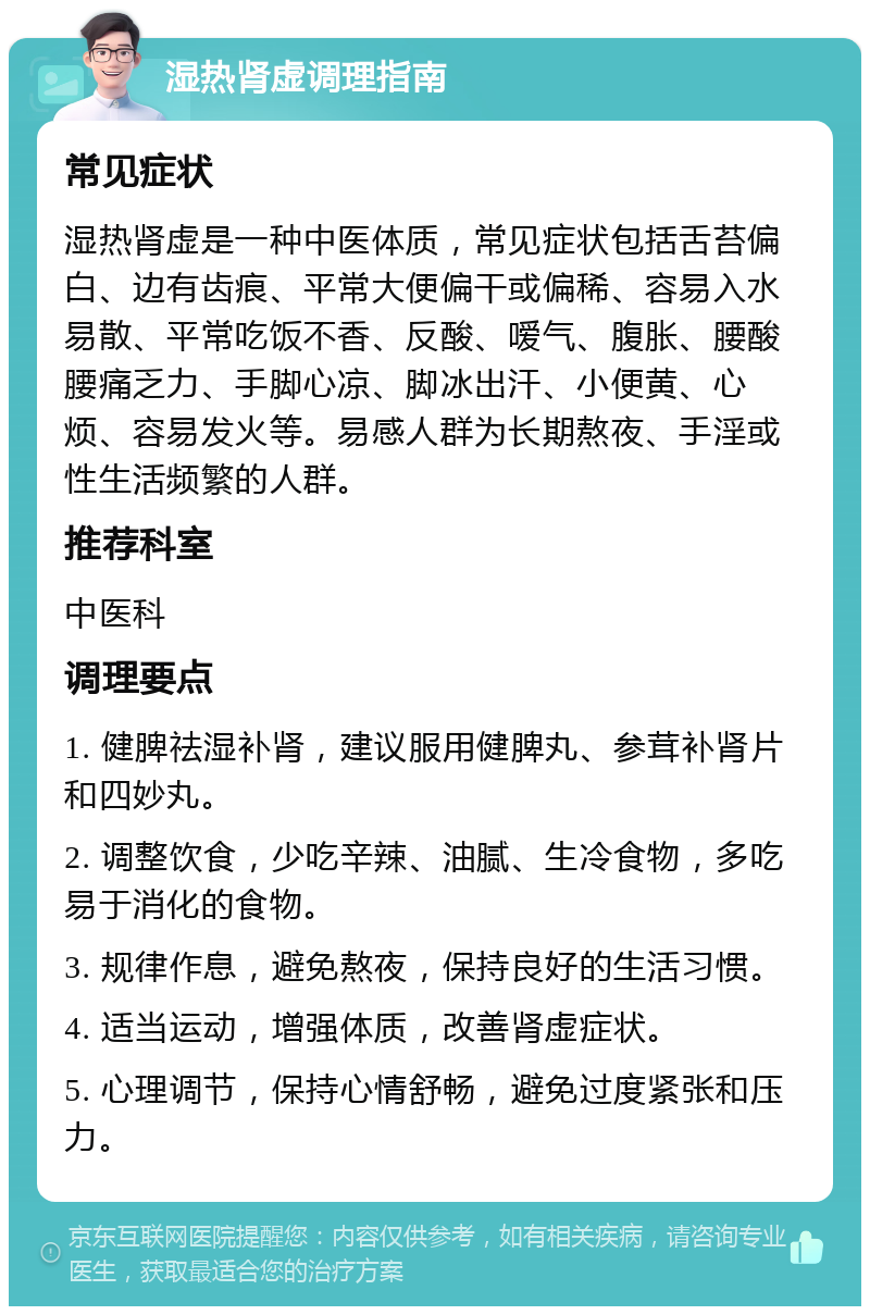 湿热肾虚调理指南 常见症状 湿热肾虚是一种中医体质，常见症状包括舌苔偏白、边有齿痕、平常大便偏干或偏稀、容易入水易散、平常吃饭不香、反酸、嗳气、腹胀、腰酸腰痛乏力、手脚心凉、脚冰出汗、小便黄、心烦、容易发火等。易感人群为长期熬夜、手淫或性生活频繁的人群。 推荐科室 中医科 调理要点 1. 健脾祛湿补肾，建议服用健脾丸、参茸补肾片和四妙丸。 2. 调整饮食，少吃辛辣、油腻、生冷食物，多吃易于消化的食物。 3. 规律作息，避免熬夜，保持良好的生活习惯。 4. 适当运动，增强体质，改善肾虚症状。 5. 心理调节，保持心情舒畅，避免过度紧张和压力。