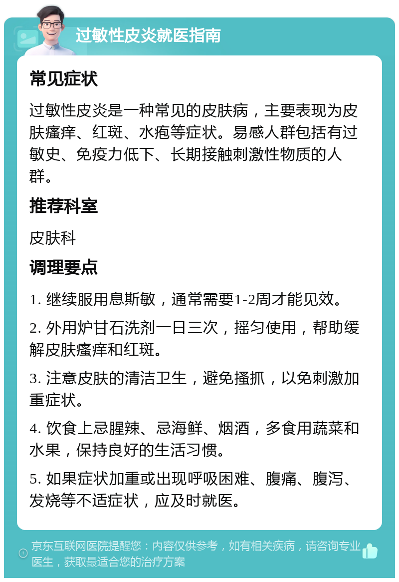 过敏性皮炎就医指南 常见症状 过敏性皮炎是一种常见的皮肤病，主要表现为皮肤瘙痒、红斑、水疱等症状。易感人群包括有过敏史、免疫力低下、长期接触刺激性物质的人群。 推荐科室 皮肤科 调理要点 1. 继续服用息斯敏，通常需要1-2周才能见效。 2. 外用炉甘石洗剂一日三次，摇匀使用，帮助缓解皮肤瘙痒和红斑。 3. 注意皮肤的清洁卫生，避免搔抓，以免刺激加重症状。 4. 饮食上忌腥辣、忌海鲜、烟酒，多食用蔬菜和水果，保持良好的生活习惯。 5. 如果症状加重或出现呼吸困难、腹痛、腹泻、发烧等不适症状，应及时就医。