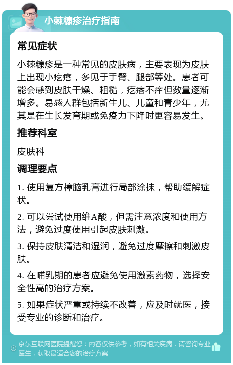 小棘糠疹治疗指南 常见症状 小棘糠疹是一种常见的皮肤病，主要表现为皮肤上出现小疙瘩，多见于手臂、腿部等处。患者可能会感到皮肤干燥、粗糙，疙瘩不痒但数量逐渐增多。易感人群包括新生儿、儿童和青少年，尤其是在生长发育期或免疫力下降时更容易发生。 推荐科室 皮肤科 调理要点 1. 使用复方樟脑乳膏进行局部涂抹，帮助缓解症状。 2. 可以尝试使用维A酸，但需注意浓度和使用方法，避免过度使用引起皮肤刺激。 3. 保持皮肤清洁和湿润，避免过度摩擦和刺激皮肤。 4. 在哺乳期的患者应避免使用激素药物，选择安全性高的治疗方案。 5. 如果症状严重或持续不改善，应及时就医，接受专业的诊断和治疗。